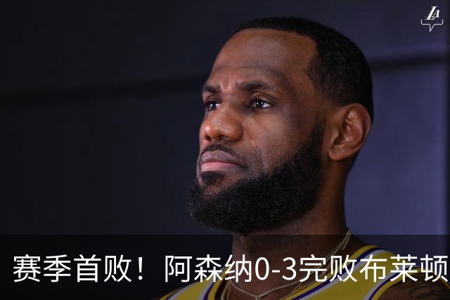 赛季首败！阿森纳0-3完败布莱顿 拉亚两遭远射破门 哈弗茨失单刀